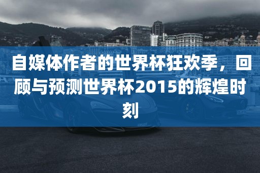 自媒体作者的世界杯狂欢季，回顾与预测世界杯2015的辉煌时刻洪湖市顺升工程机械租赁有限公司