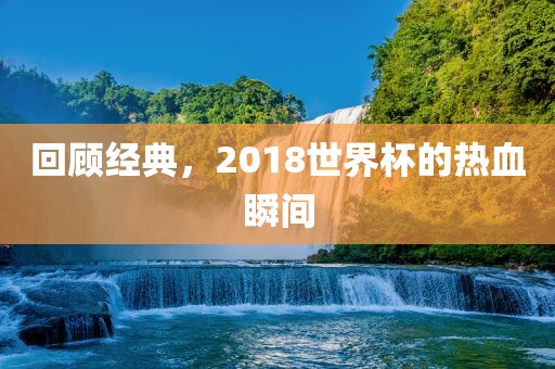 回顾经典，2018世界杯的热血瞬间洪湖市顺升工程机械租赁有限公司