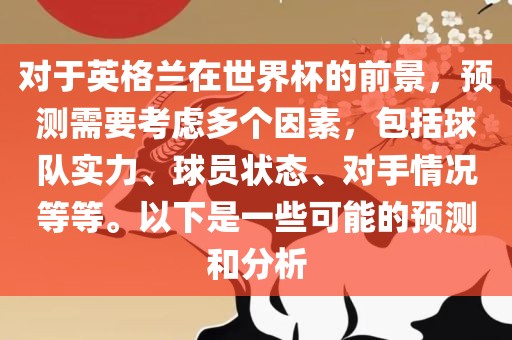 对于英格兰在世界杯的前景，预测需要考虑多个因素，包括球队实力、球员状态、对手情况等等。以下是一些可能的预测和分析