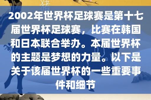 2002年世界杯足球赛是第十七届世界杯足球赛，比赛在韩国和日本联合举办。本届世界杯的主题是梦想的力量。以下是关于该届世界杯的一些重要事件和细节