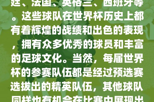 世界杯的强队包括巴西、阿根廷、法国、英格兰、西班牙等。这些球队在世界杯历史上都有着辉煌的战绩和出色的表现，拥有众多优秀的球员和丰富的足球文化。当然，每届世界杯的参赛队伍都是经过预选赛选拔出的精英队伍，其他球队同样也有机会在比赛中展现出强大的实力和竞争力。