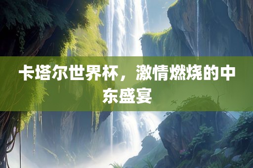 卡塔尔世界杯，激情燃烧的中东盛宴