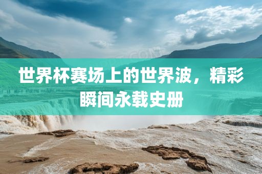 世界杯赛场上的世界波，精彩瞬间永载史册洪湖市顺升工程机械租赁有限公司