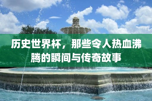 历史世界杯，那些令人热血沸腾的瞬间与传奇故事洪湖市顺升工程机械租赁有限公司