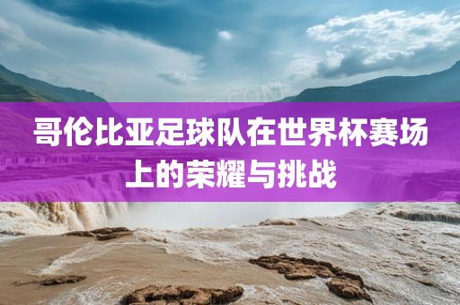 哥伦比亚足球队在世界杯赛场上的荣耀与挑战洪湖市顺升工程机械租赁有限公司