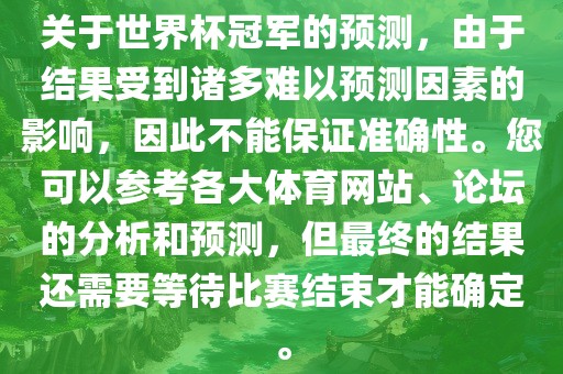 关于世界杯冠军的预测，由于结果受到诸多难以预测因素的影响，因此不能保证准确性。您可以参考各大体育网站、论坛的分析和预测，但最终的结果还需要等待比赛结束才能确定。