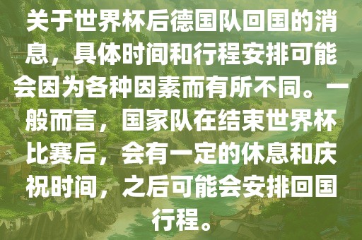 关于世界杯后德国队回国的消息，具体时间和行程安排可能会因为各种因素而有所不同。一般而言，国家队在结束世界杯比赛后，会有一定的休息和庆祝时间，之后可能会安排回洪湖市顺升工程机械租赁有限公司国行程。