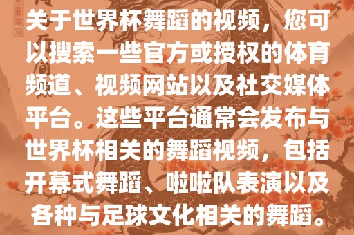关于世界杯舞蹈的视频，您可以搜索一些官方或授权的体育频道、视频网站以及社交媒体平台。这些平台通常会发布与世界杯相关的舞蹈视频，包括开幕式舞蹈、啦啦队表演以及各种与足球文化相关的舞蹈。
