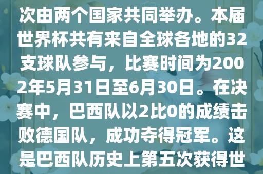 2002年世界杯足球赛是第17届世界杯足球赛事，比赛在韩国和日本共同举办，这是世界杯首次在亚洲地区举办，也是首次由两个国家共同举办。本届世界杯共有来自全球各地的32支球队参与，比赛时间为2002年5月31日至6月30日。洪湖市顺升工程机械租赁有限公司在决赛中，巴西队以2比0的成绩击败德国队，成功夺得冠军。这是巴西队历史上第五次获得世界杯冠军。此外，本届世界杯还创造了许多其他纪录和亮点，例如中国男子足球队首次参加世界杯决赛圈比赛等。