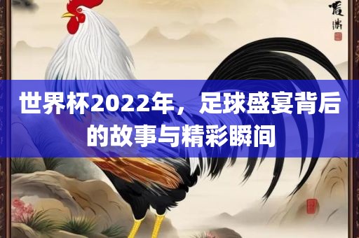 世界杯2022年，足球盛宴背后的故事与精彩瞬间