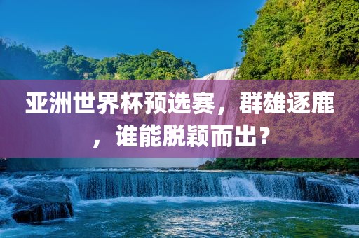 亚洲世界杯预选赛，群雄逐鹿，谁能脱颖而出？