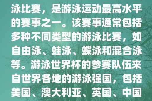游泳世界杯是一项全球性的游泳比赛，是游泳运动最高水平的赛事之一。该赛事通常包括多种不同类型的游泳比赛，如自由泳、蛙泳、蝶泳和混合泳等。游泳世界杯的参赛队伍来自世界各地的游泳强国，包括美国、澳大利亚、英国、中国等。