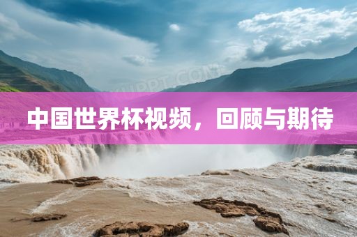 中国世界杯视频，回顾与期待