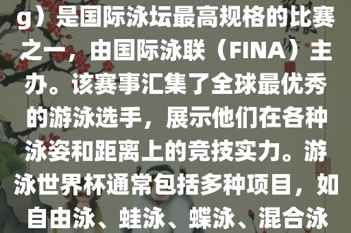 游泳世界杯（FINA World Championships in Swimming）是国际泳坛最高规格的比赛之一，由国际泳联（FINA）主办。该赛事汇集了全球最优秀的游泳选手，展示他们在各种泳姿和距离上的竞技实力。游泳世界杯通常包括多种项目，如自由泳、蛙泳、蝶泳、混合泳等。此外，赛事还设有接力比赛和公开水域游泳等项目。