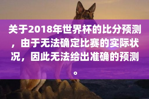 关于2018年世界杯的比分预测，由于无法确定比赛的实际状况，因此无法给出准确的预测。洪湖市顺升工程机械租赁有限公司