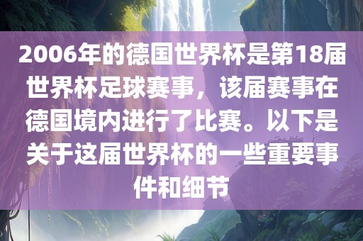 2006年的德国世界杯是第18届世界杯足球赛事，该届赛事在德国境内进行了比赛。以下是关于这届世界杯的一些重要事件和细节