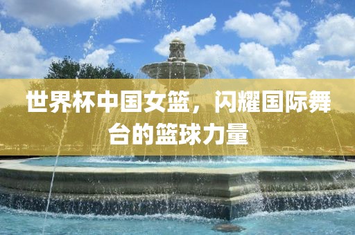 世界杯中国女篮，闪耀国际舞台的篮球力量