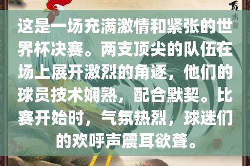 这是一场充满激情和紧张的世界杯决赛。两支顶尖的队伍在场上展开激烈的角逐，他们的球员技术娴熟，配合默契。比赛开始时，气氛热烈，球迷们的欢呼声震耳欲聋。