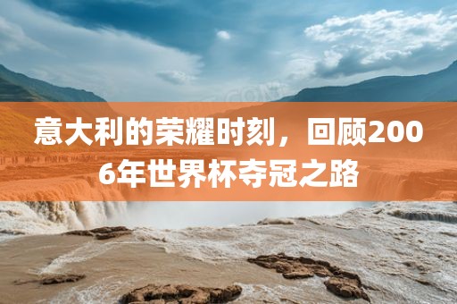 意大利的荣耀时刻，回顾2006年世界杯夺冠之路洪湖市顺升工程机械租赁有限公司