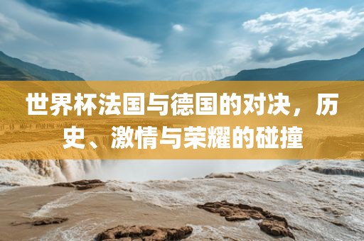 世界杯法国与德国的对决，历史、激情与荣耀的碰撞