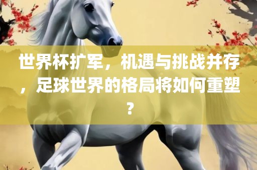 世界杯扩军，机遇与挑战并存，足球世界的格局将如何重塑？