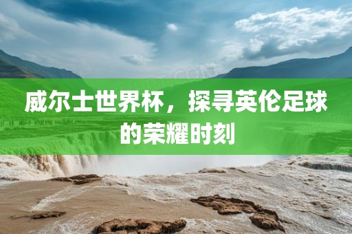威尔士世界杯，探寻英伦足球的荣耀时刻