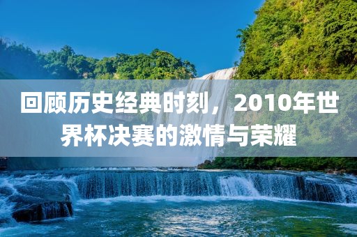 回顾历史经典时刻，2010年世界杯决赛的激情与荣耀洪湖市顺升工程机械租赁有限公司