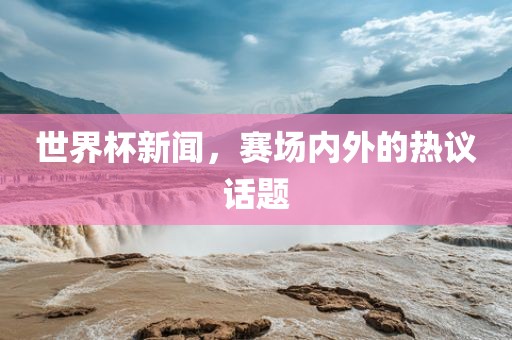 世界杯新闻，赛场内外的热议话题