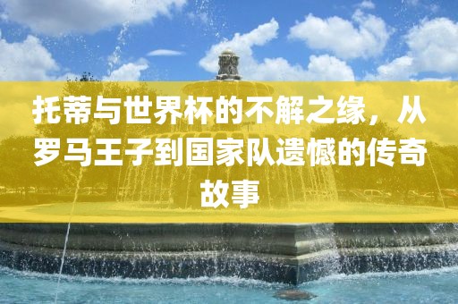 托蒂与世界杯的不解之缘，从罗马王子到国家队遗憾的传奇故事洪湖市顺升工程机械租赁有限公司