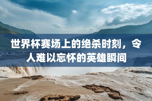 世界杯赛场上的绝杀时刻，令人难以忘怀的英雄瞬间