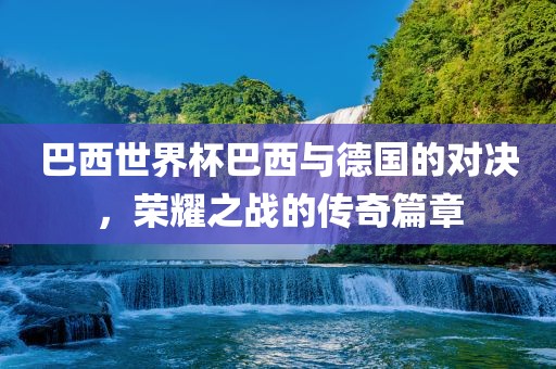 巴西世界杯巴西与德国的对决，荣耀之战的传奇篇章