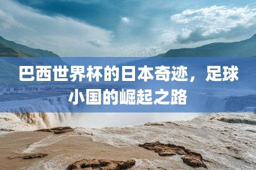 巴西世界杯的日本奇迹，足球小国的崛起之路
