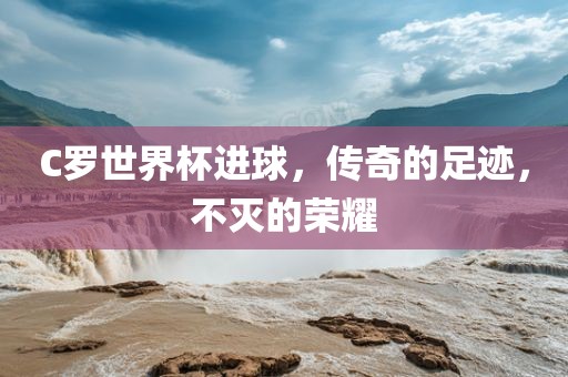 C罗世界杯进球，传奇的足迹，不灭的荣耀