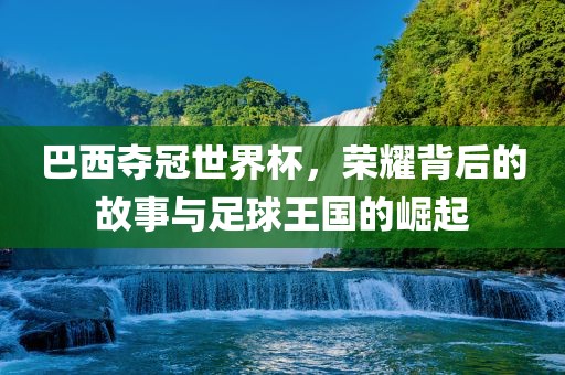巴西夺冠世界杯，荣耀背后的故事与足球王国的崛起洪湖市顺升工程机械租赁有限公司