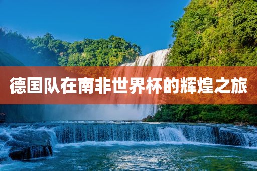 德国队在南非世界杯的辉煌之旅洪湖市顺升工程机械租赁有限公司