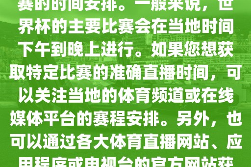 关于世界杯直播时间，具体取决于您所在地区的时区以及比赛的时间安排。一般来说，世界杯的主要比赛会在当地时间下午到晚上进行。如果您想获取特定比赛的准确直播时间，可以关注当地的体育频道或在线媒体平台的赛程安排。另外，也可以通过各大体育直播网站、应用程序或电视台的官方网站获取实时的直播时间和频道信息。
