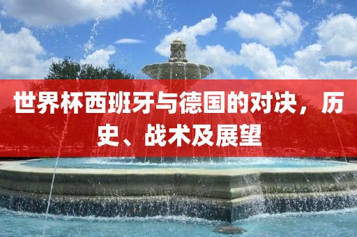 世界杯西班牙与德国的对决，历史、战术及展望