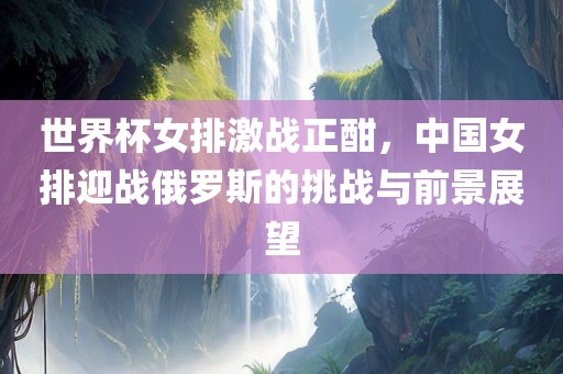 世界杯女排激战正酣，中国女排迎战俄罗斯的挑战与前景展望