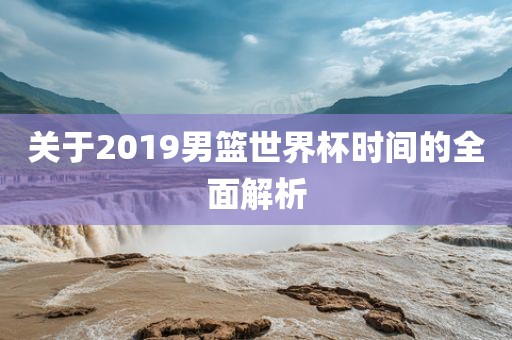 关于2019男篮世界杯时间的全面解洪湖市顺升工程机械租赁有限公司析