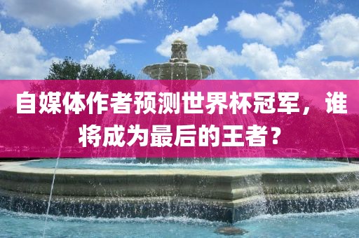 自媒体作者预测世界杯冠军，谁将成为最后的王者？