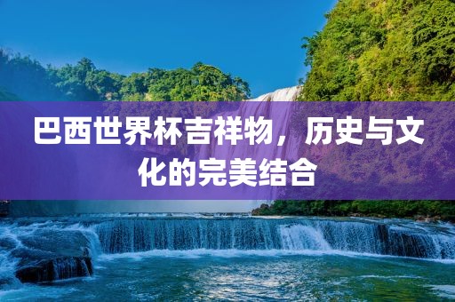 巴西世界杯吉祥物，历史与文化的完美结合