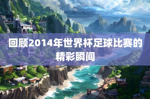 回顾2014年世界杯足球比赛的精彩瞬间