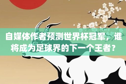 自媒体作者预测世界杯冠军，谁将成为足球界的下一个王者？