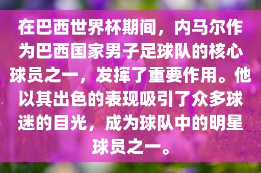 在巴西世界杯期间，内马尔作为巴西国家男子足球队的核心球员之一，发挥了重要作用。他以其出色的表现吸引了众多球迷的目光，成为球队中的明星球员之一。