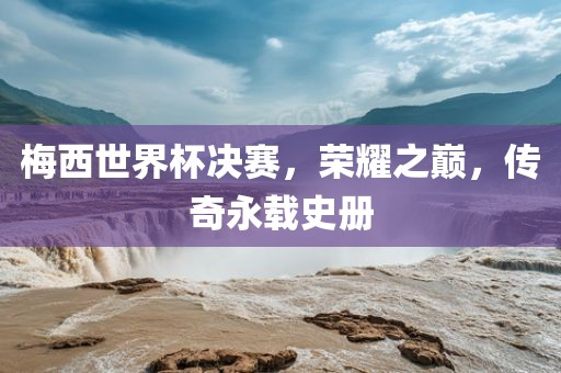 梅西世界杯决赛，荣耀之巅，传奇永载史册