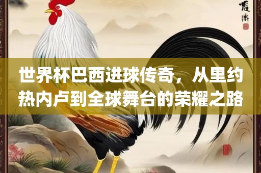 世界杯巴西进球传奇，从里约热内卢到全球舞台的荣耀之路