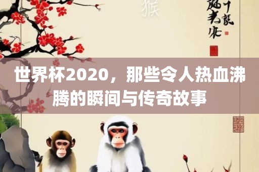 世界杯2020，那些令人热血沸腾的瞬间与传奇故事