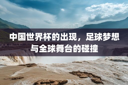 中国世界杯的出现，足球梦想与全球舞台的碰撞