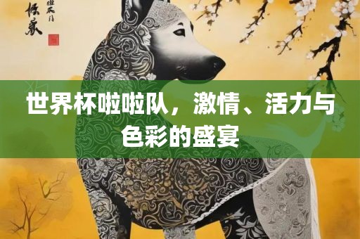 世界杯啦啦队，激情、活力与色彩的盛宴