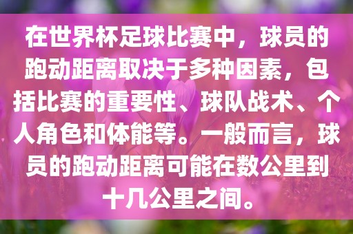 在世界杯足球比赛中，球员的跑动距离取决于多种因素，包括比赛的重要性、球队战术、个人角色和体能等。一般而言，球员的跑动距离可能在数公里到十几公里之间。